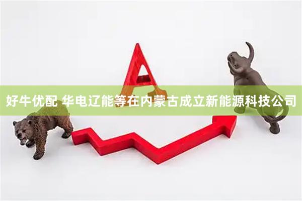 好牛优配 华电辽能等在内蒙古成立新能源科技公司