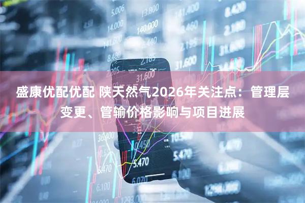 盛康优配优配 陕天然气2026年关注点：管理层变更、管输价格影响与项目进展